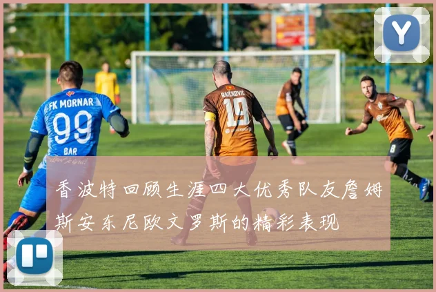 香波特回顾生涯四大优秀队友詹姆斯安东尼欧文罗斯的精彩表现