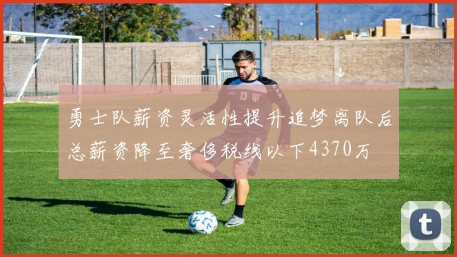 勇士队薪资灵活性提升追梦离队后总薪资降至奢侈税线以下4370万