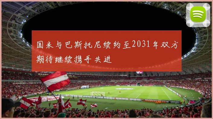 国米与巴斯托尼续约至2031年双方期待继续携手共进