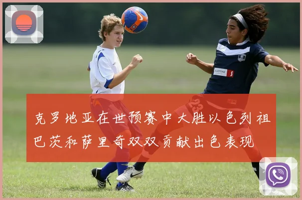 克罗地亚在世预赛中大胜以色列祖巴茨和萨里奇双双贡献出色表现