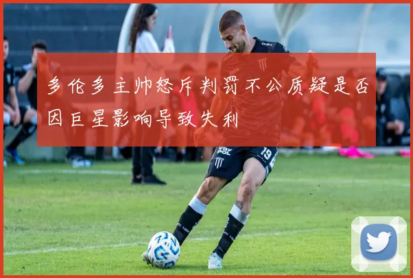 多伦多主帅怒斥判罚不公质疑是否因巨星影响导致失利