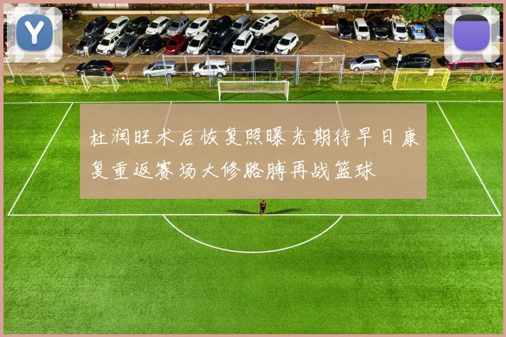 杜润旺术后恢复照曝光期待早日康复重返赛场大修胳膊再战篮球