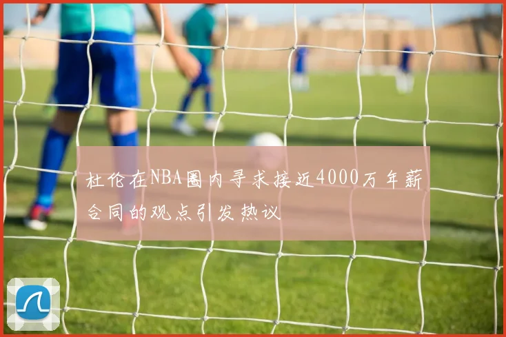 杜伦在NBA圈内寻求接近4000万年薪合同的观点引发热议