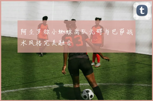 阿圭罗称小蜘蛛离队无碍与巴萨战术风格完美融合