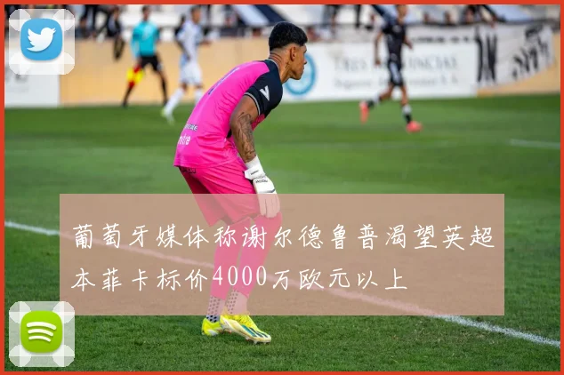 葡萄牙媒体称谢尔德鲁普渴望英超本菲卡标价4000万欧元以上
