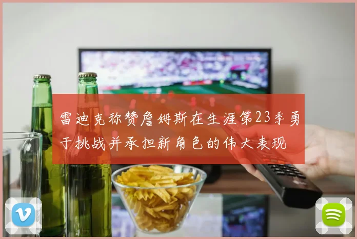 雷迪克称赞詹姆斯在生涯第23季勇于挑战并承担新角色的伟大表现