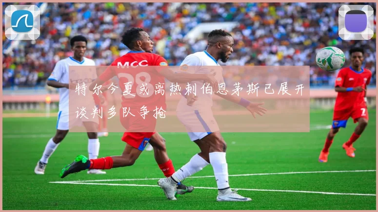 特尔今夏或离热刺伯恩茅斯已展开谈判多队争抢