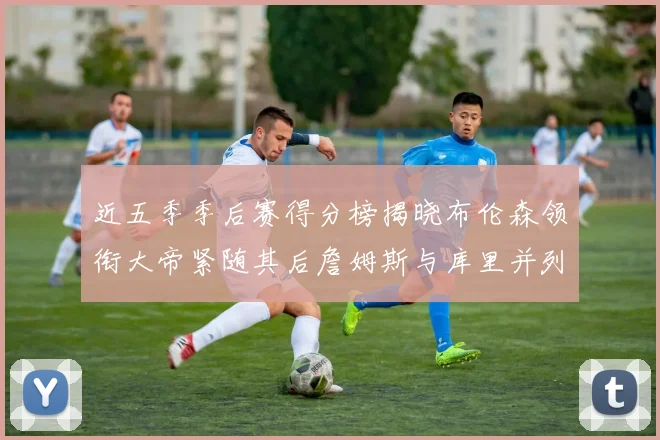 近五季季后赛得分榜揭晓布伦森领衔大帝紧随其后詹姆斯与库里并列第四