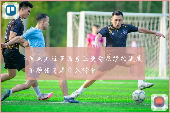 国米关注罗马后卫曼奇尼续约进展不顺将考虑介入转会