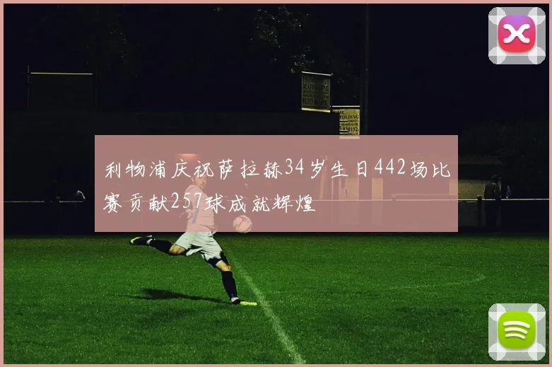 利物浦庆祝萨拉赫34岁生日442场比赛贡献257球成就辉煌