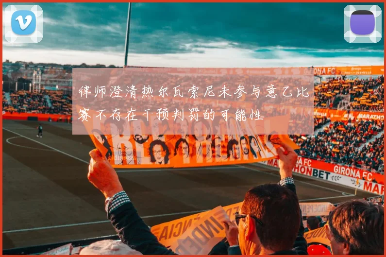 律师澄清热尔瓦索尼未参与意乙比赛不存在干预判罚的可能性