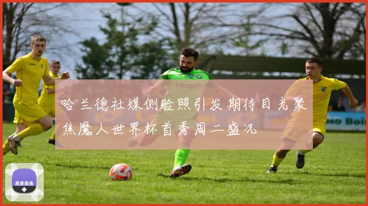 哈兰德社媒侧脸照引发期待目光聚焦魔人世界杯首秀周二盛况