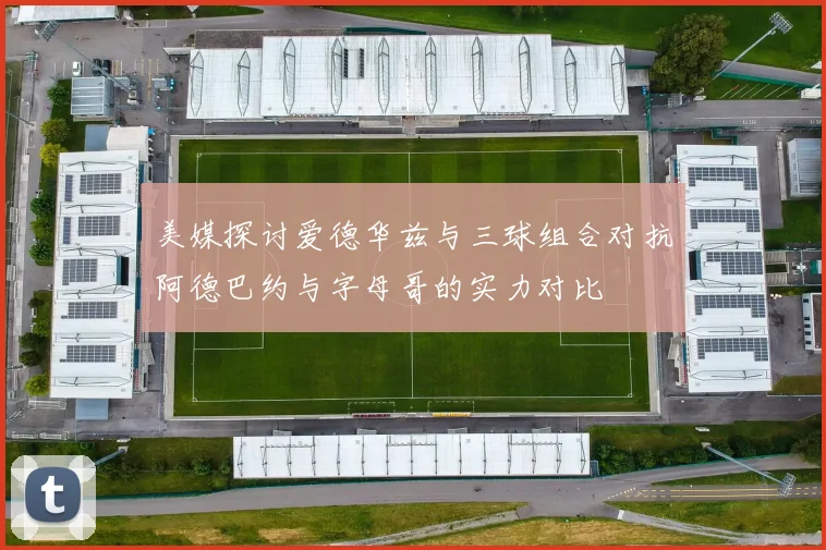 美媒探讨爱德华兹与三球组合对抗阿德巴约与字母哥的实力对比