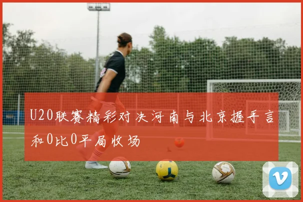 U20联赛精彩对决河南与北京握手言和0比0平局收场
