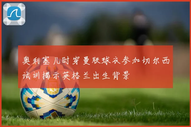 奥利塞儿时穿曼联球衣参加切尔西试训揭示英格兰出生背景