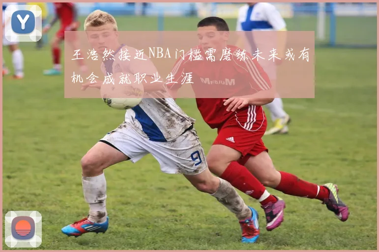 王浩然接近NBA门槛需磨练未来或有机会成就职业生涯
