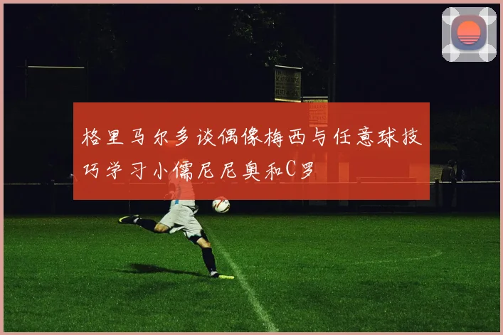 格里马尔多谈偶像梅西与任意球技巧学习小儒尼尼奥和C罗