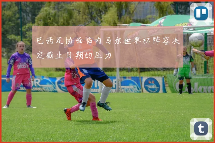 巴西足协面临内马尔世界杯阵容决定截止日期的压力