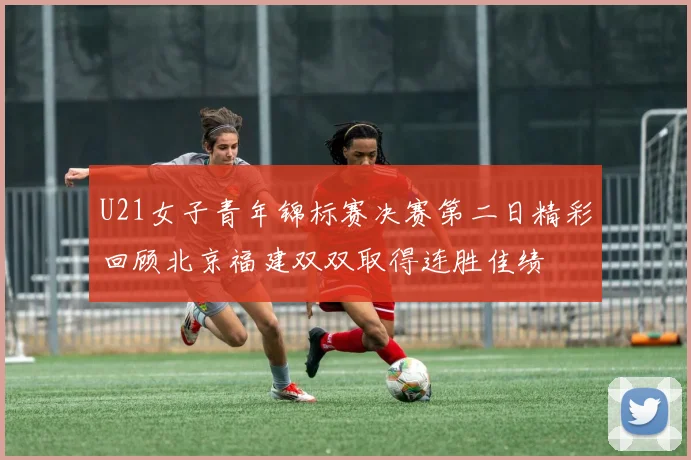 U21女子青年锦标赛决赛第二日精彩回顾北京福建双双取得连胜佳绩