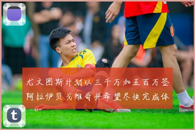 尤文图斯计划以三千万加五百万签阿拉伊贝戈维奇并希望尽快完成体检