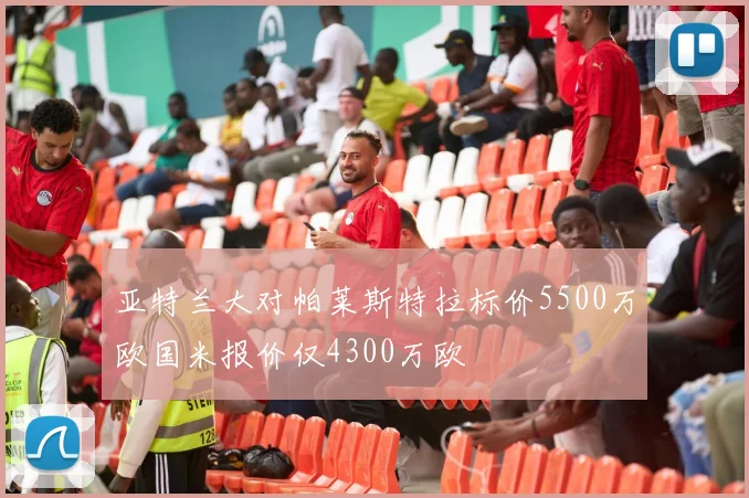 亚特兰大对帕莱斯特拉标价5500万欧国米报价仅4300万欧