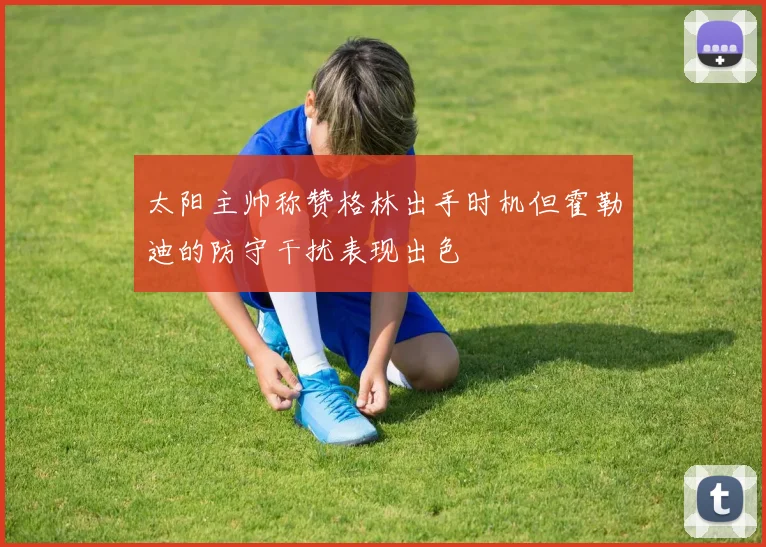 太阳主帅称赞格林出手时机但霍勒迪的防守干扰表现出色