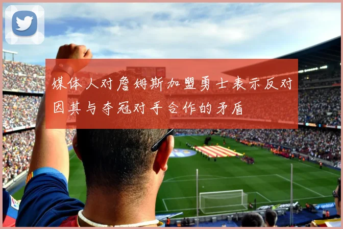 媒体人对詹姆斯加盟勇士表示反对因其与夺冠对手合作的矛盾