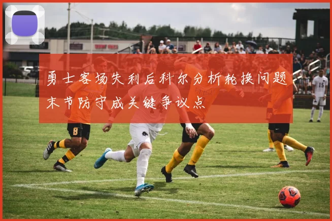 勇士客场失利后科尔分析轮换问题末节防守成关键争议点