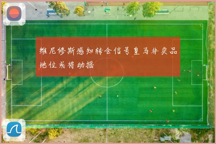 维尼修斯感知转会信号皇马非卖品地位或将动摇