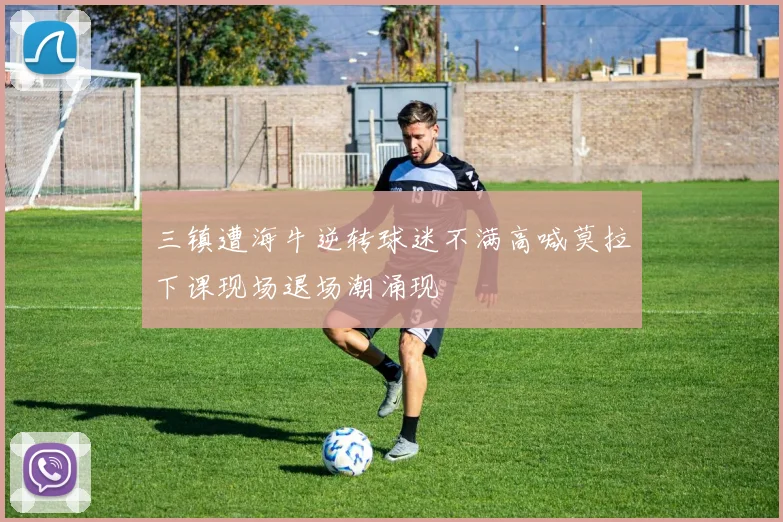 三镇遭海牛逆转球迷不满高喊莫拉下课现场退场潮涌现