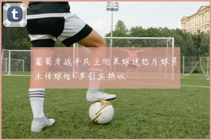 葡萄牙战平民主刚果球迷怒斥球员未传球给C罗引发热议